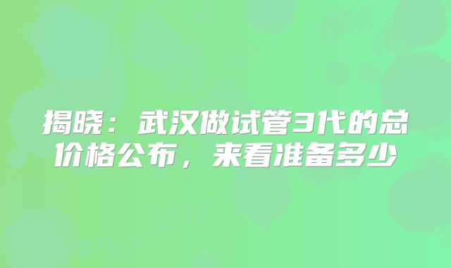 揭晓：武汉做试管3代的总价格公布，来看准备多少