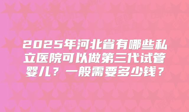 2025年河北省有哪些私立医院可以做第三代试管婴儿？一般需要多少钱？