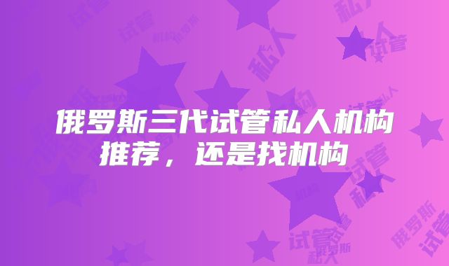 俄罗斯三代试管私人机构推荐，还是找机构