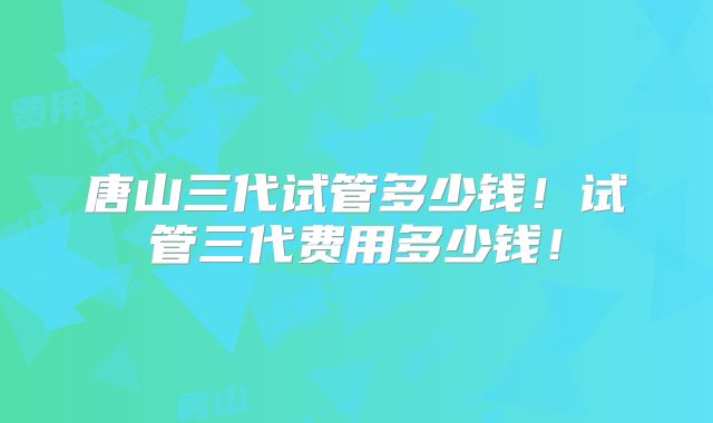 唐山三代试管多少钱！试管三代费用多少钱！