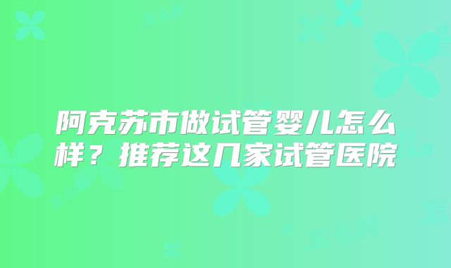 阿克苏市做试管婴儿怎么样?推荐这几家试管医院