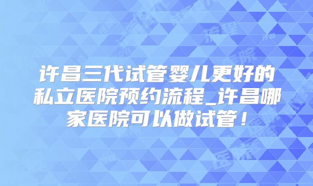 许昌三代试管婴儿更好的私立医院预约流程_许昌哪家医院可以做试管！