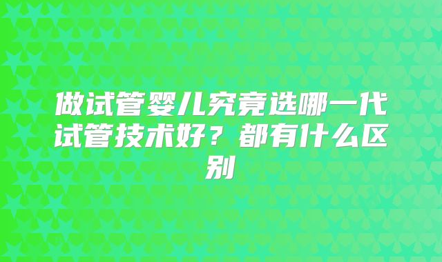 做试管婴儿究竟选哪一代试管技术好？都有什么区别