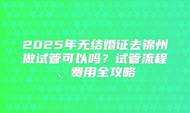2025年无结婚证去锦州做试管可以吗？试管流程、费用全攻略