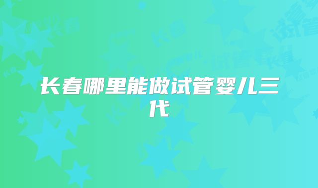 长春哪里能做试管婴儿三代