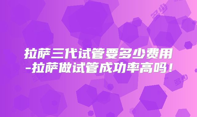 拉萨三代试管要多少费用-拉萨做试管成功率高吗！