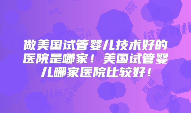 做美国试管婴儿技术好的医院是哪家!美国试管婴儿哪家医院比较好!