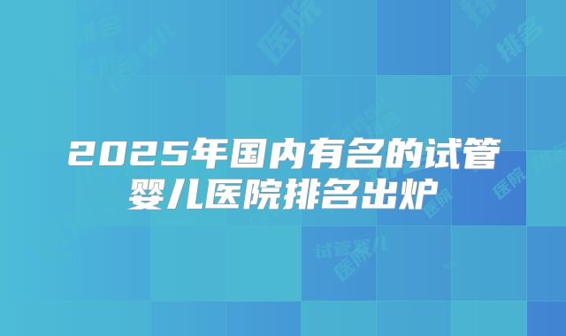 2025年国内有名的试管婴儿医院排名出炉