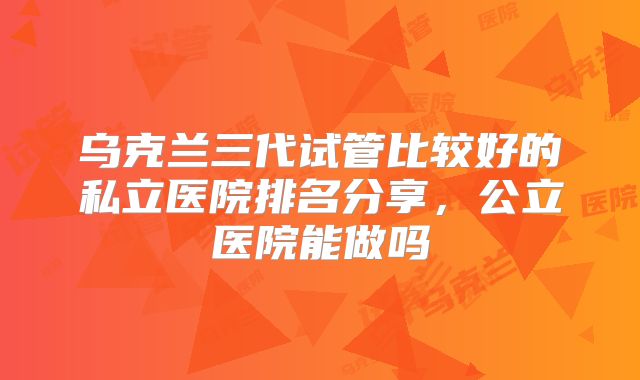 乌克兰三代试管比较好的私立医院排名分享，公立医院能做吗
