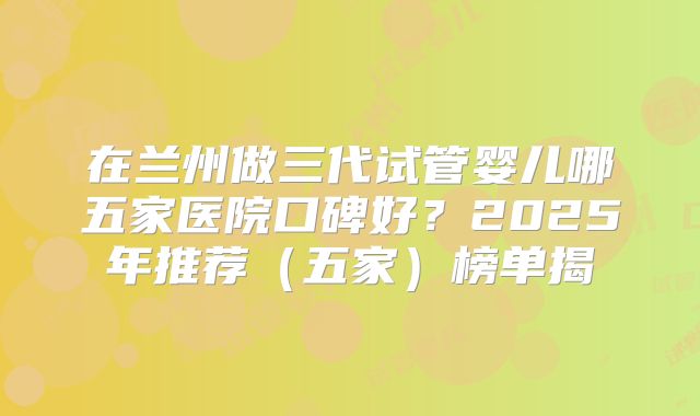 在兰州做三代试管婴儿哪五家医院口碑好？2025年推荐（五家）榜单揭