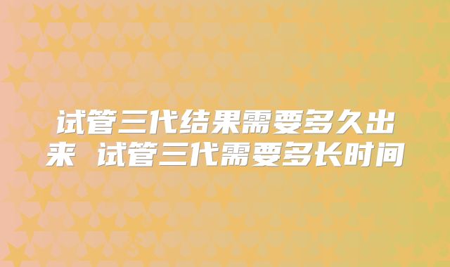 试管三代结果需要多久出来 试管三代需要多长时间