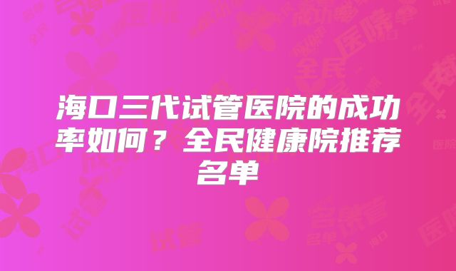 海口三代试管医院的成功率如何?全民健康院推荐名单