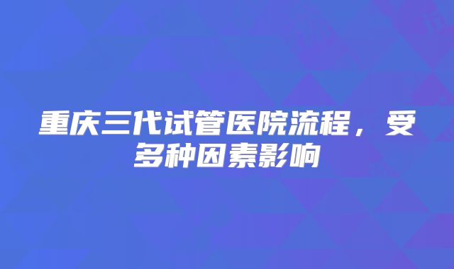 重庆三代试管医院流程，受多种因素影响