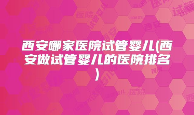 西安哪家医院试管婴儿(西安做试管婴儿的医院排名)