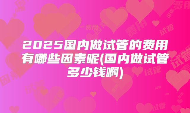 2025国内做试管的费用有哪些因素呢(国内做试管多少钱啊)