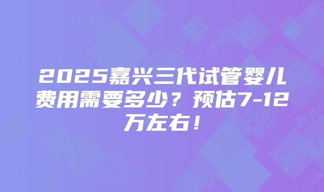 2025嘉兴三代试管婴儿费用需要多少？预估7-12万左右！