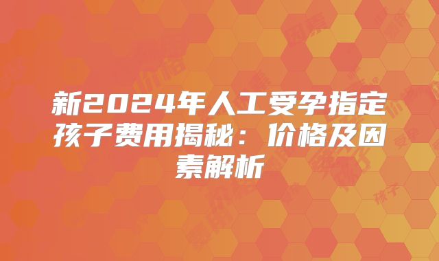 新2024年人工受孕指定孩子费用揭秘：价格及因素解析
