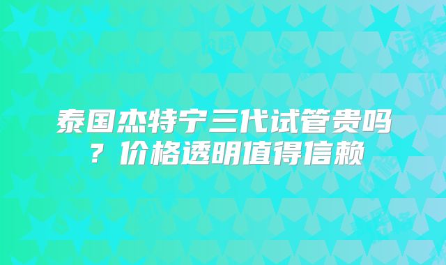 泰国杰特宁三代试管贵吗？价格透明值得信赖