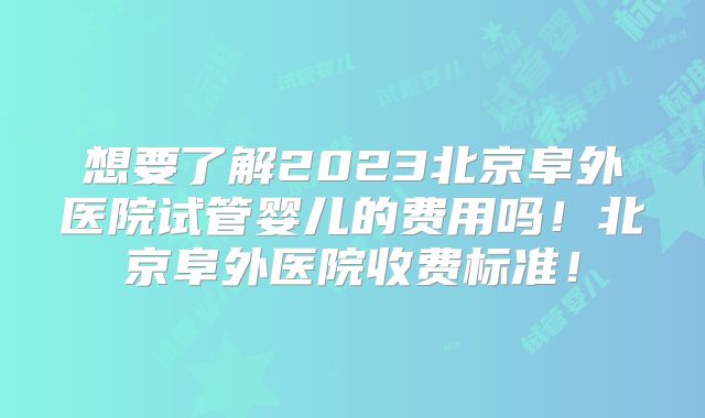 想要了解2023北京阜外医院试管婴儿的费用吗！北京阜外医院收费标准！