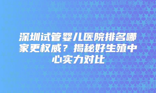 深圳试管婴儿医院排名哪家更权威？揭秘好生殖中心实力对比