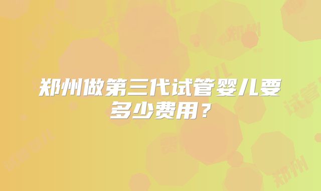 郑州做第三代试管婴儿要多少费用？