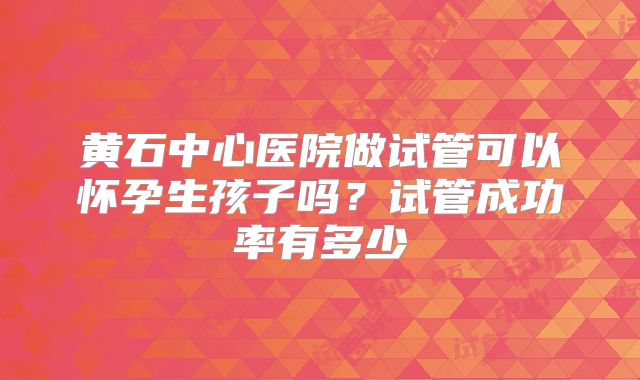 黄石中心医院做试管可以怀孕生孩子吗?试管成功率有多少