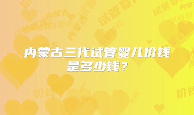 内蒙古三代试管婴儿价钱是多少钱？