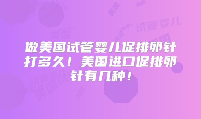 做美国试管婴儿促排卵针打多久！美国进口促排卵针有几种！