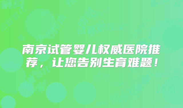 南京试管婴儿权威医院推荐，让您告别生育难题！