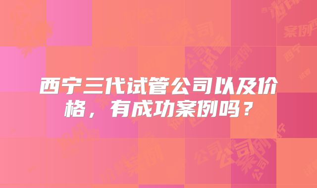 西宁三代试管公司以及价格，有成功案例吗？