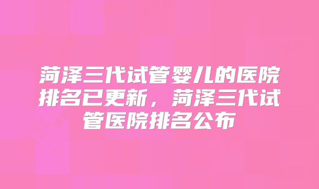 菏泽三代试管婴儿的医院排名已更新,菏泽三代试管医院排名公布