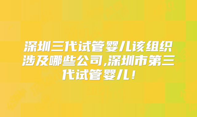 深圳三代试管婴儿该组织涉及哪些公司,深圳市第三代试管婴儿！
