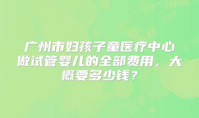 广州市妇孩子童医疗中心做试管婴儿的全部费用,大概要多少钱?