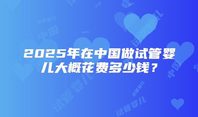 2025年在中国做试管婴儿大概花费多少钱？