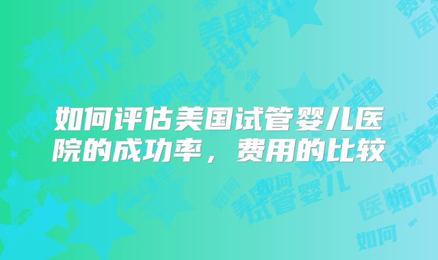 如何评估美国试管婴儿医院的成功率，费用的比较