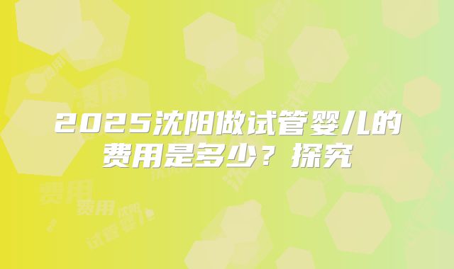 2025沈阳做试管婴儿的费用是多少？探究