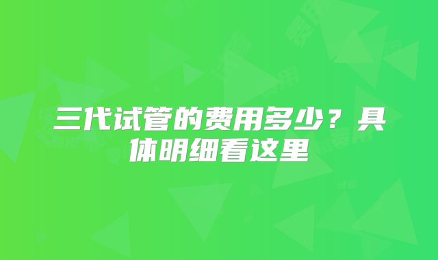 三代试管的费用多少?具体明细看这里