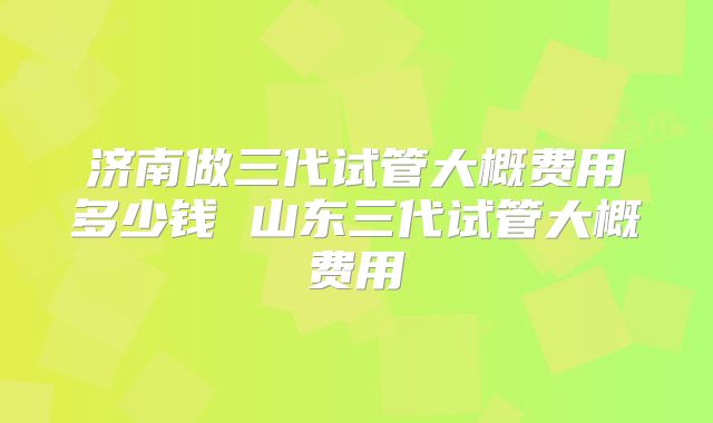 济南做三代试管大概费用多少钱 山东三代试管大概费用