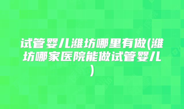 试管婴儿潍坊哪里有做(潍坊哪家医院能做试管婴儿)