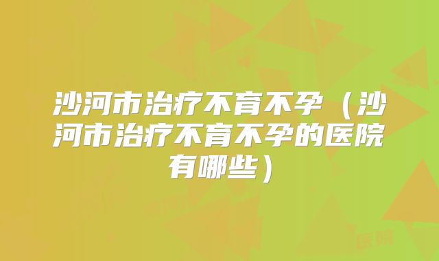 沙河市治疗不育不孕(沙河市治疗不育不孕的医院有哪些)