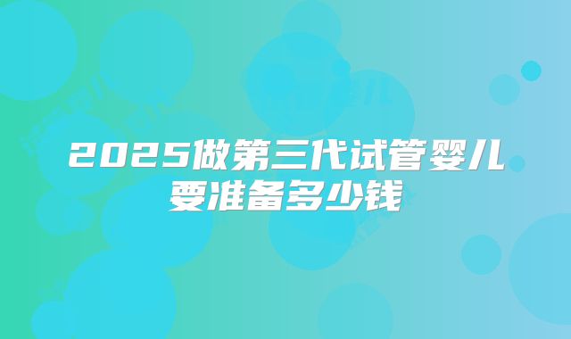 2025做第三代试管婴儿要准备多少钱