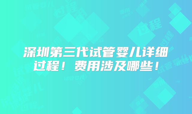 深圳第三代试管婴儿详细过程！费用涉及哪些！