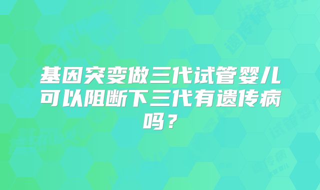 基因突变做三代试管婴儿可以阻断下三代有遗传病吗?