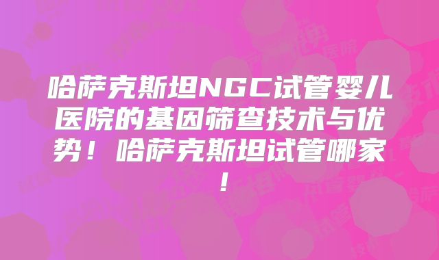 哈萨克斯坦NGC试管婴儿医院的基因筛查技术与优势！哈萨克斯坦试管哪家！
