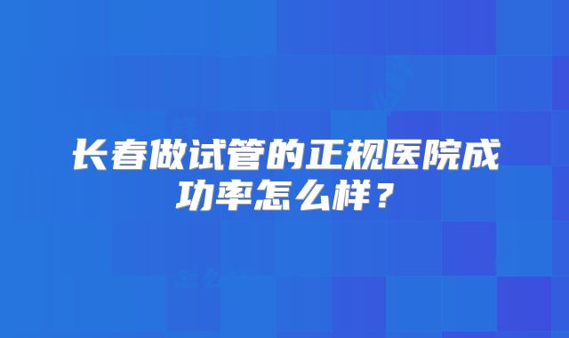 长春做试管的正规医院成功率怎么样?