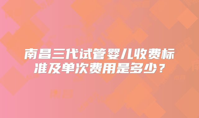 南昌三代试管婴儿收费标准及单次费用是多少?