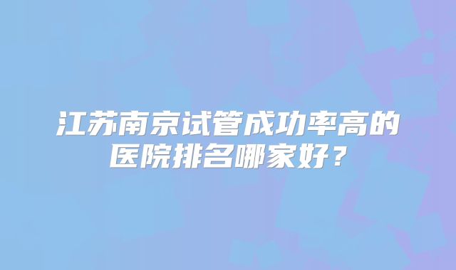 江苏南京试管成功率高的医院排名哪家好?