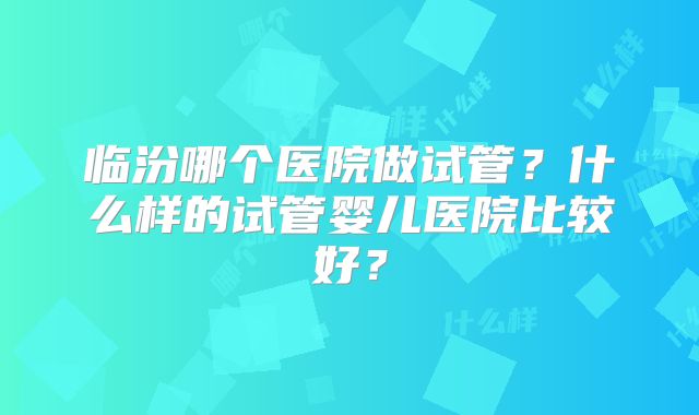 临汾哪个医院做试管？什么样的试管婴儿医院比较好？