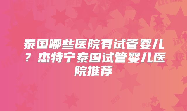 泰国哪些医院有试管婴儿?杰特宁泰国试管婴儿医院推荐
