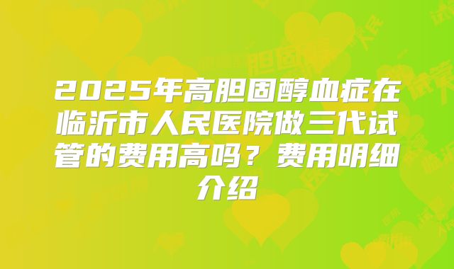 2025年高胆固醇血症在临沂市人民医院做三代试管的费用高吗？费用明细介绍
